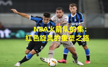 NBA火箭队的集：红色旋风的重塑之路