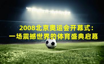 2008北京奥运会开幕式：一场震撼世界的体育盛典启幕