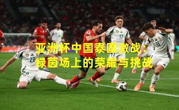 亚洲杯中国泰国激战：绿茵场上的荣耀与挑战