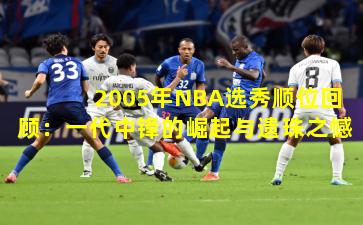 2005年NBA选秀顺位回顾:一代中锋的崛起与遗珠之憾