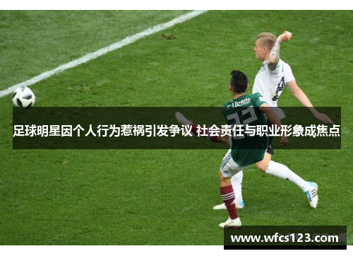 足球明星因个人行为惹祸引发争议 社会责任与职业形象成焦点