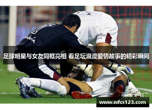 足球明星与女友同框亮相 看足坛浪漫爱情故事的精彩瞬间