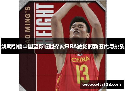 姚明引领中国篮球崛起探索FIBA赛场的新时代与挑战