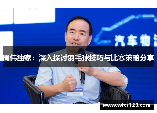 周伟独家：深入探讨羽毛球技巧与比赛策略分享