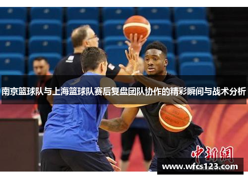 南京篮球队与上海篮球队赛后复盘团队协作的精彩瞬间与战术分析