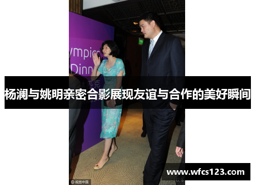 杨澜与姚明亲密合影展现友谊与合作的美好瞬间
