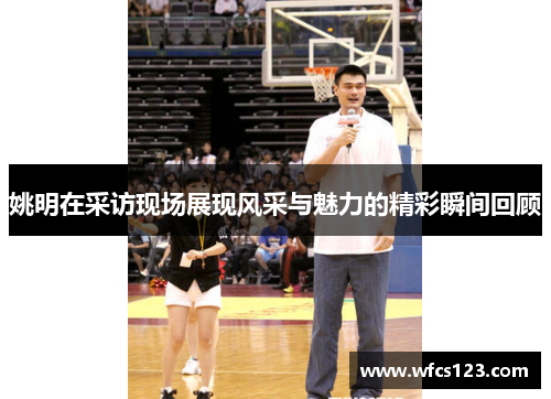 姚明在采访现场展现风采与魅力的精彩瞬间回顾