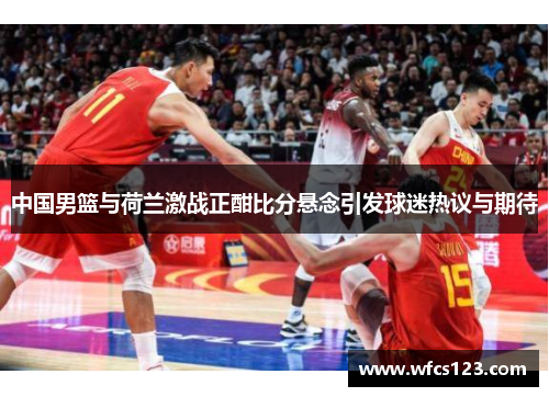 中国男篮与荷兰激战正酣比分悬念引发球迷热议与期待
