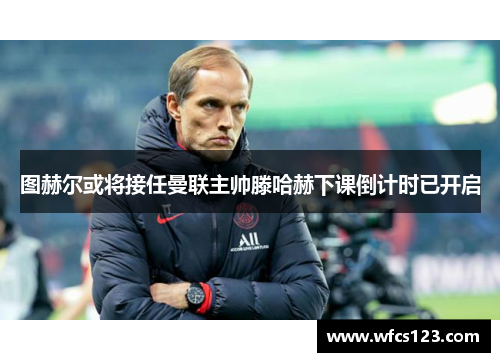 图赫尔或将接任曼联主帅滕哈赫下课倒计时已开启